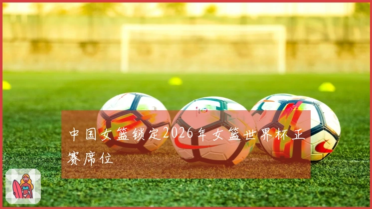 中国女篮锁定2026年女篮世界杯正赛席位