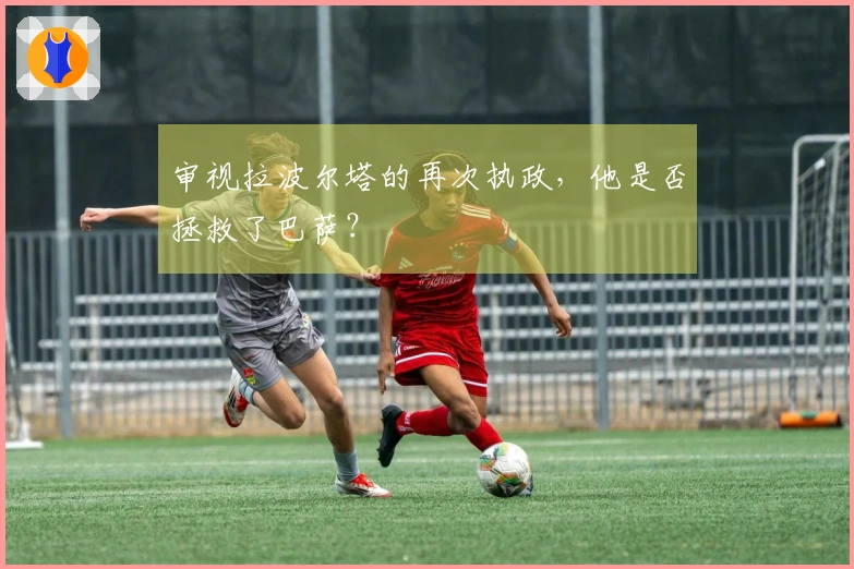 审视拉波尔塔的再次执政，他是否拯救了巴萨？