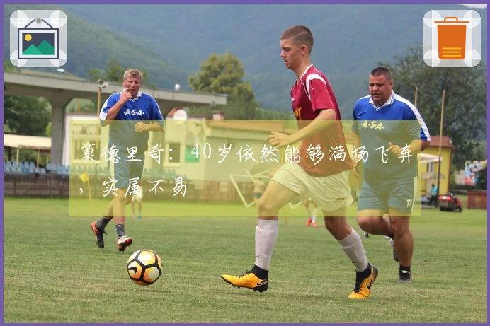 莫德里奇：40岁依然能够满场飞奔，实属不易