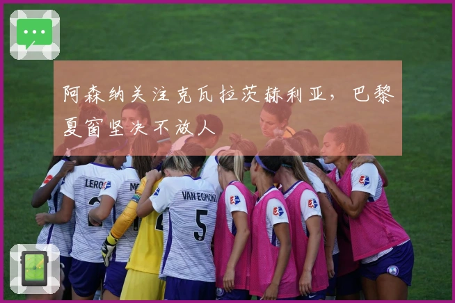 阿森纳关注克瓦拉茨赫利亚,巴黎夏窗坚决不放人