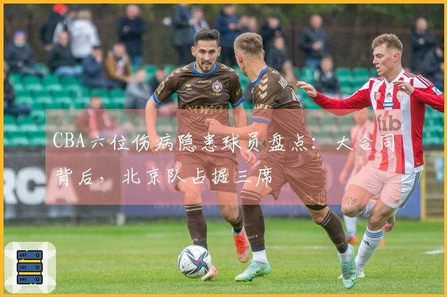 CBA六位伤病隐患球员盘点：大合同背后，北京队占据三席