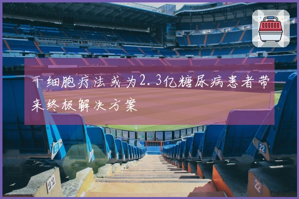 干细胞疗法或为2.3亿糖尿病患者带来终极解决方案