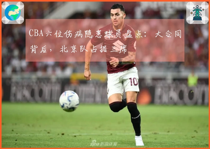 CBA六位伤病隐患球员盘点:大合同背后,北京队占据三席