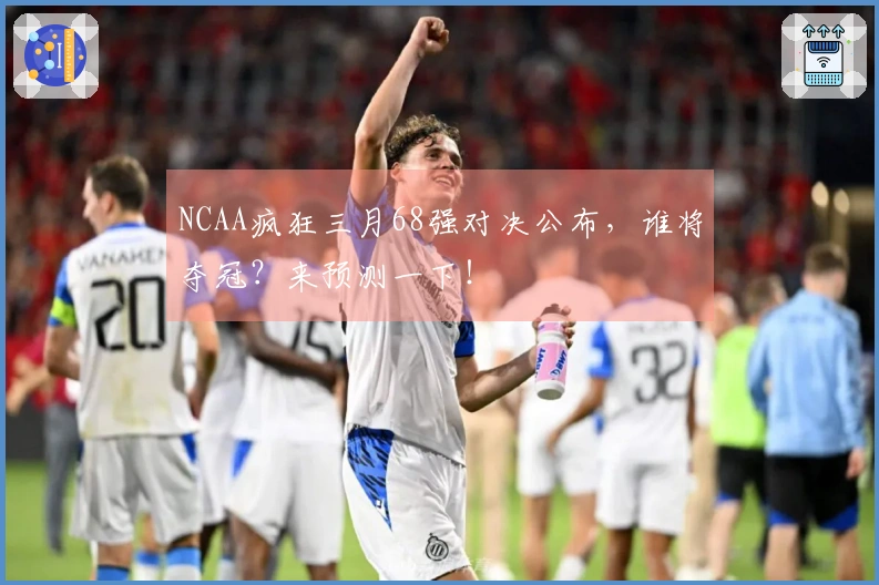 NCAA疯狂三月68强对决公布，谁将夺冠？来预测一下！