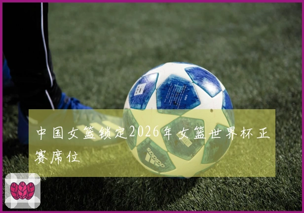 中国女篮锁定2026年女篮世界杯正赛席位