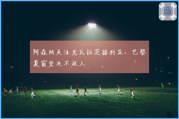 阿森纳关注克瓦拉茨赫利亚，巴黎夏窗坚决不放人